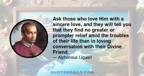 Ask those who love Him with a sincere love, and they will tell you that they find no greater or prompter relief amid the troubles of their life than in loving conversation with their Divine Friend.