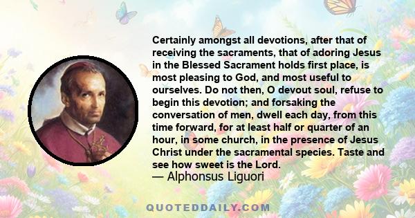 Certainly amongst all devotions, after that of receiving the sacraments, that of adoring Jesus in the Blessed Sacrament holds first place, is most pleasing to God, and most useful to ourselves. Do not then, O devout