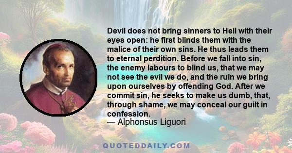 Devil does not bring sinners to Hell with their eyes open: he first blinds them with the malice of their own sins. He thus leads them to eternal perdition. Before we fall into sin, the enemy labours to blind us, that we 