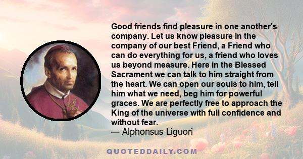 Good friends find pleasure in one another's company. Let us know pleasure in the company of our best Friend, a Friend who can do everything for us, a friend who loves us beyond measure. Here in the Blessed Sacrament we