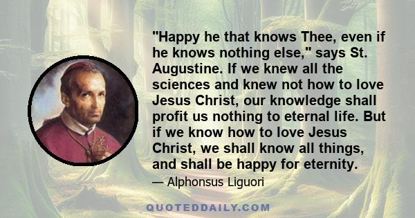 Happy he that knows Thee, even if he knows nothing else, says St. Augustine. If we knew all the sciences and knew not how to love Jesus Christ, our knowledge shall profit us nothing to eternal life. But if we know how