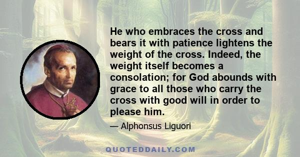 He who embraces the cross and bears it with patience lightens the weight of the cross. Indeed, the weight itself becomes a consolation; for God abounds with grace to all those who carry the cross with good will in order 