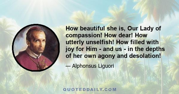 How beautiful she is, Our Lady of compassion! How dear! How utterly unselfish! How filled with joy for Him - and us - in the depths of her own agony and desolation!