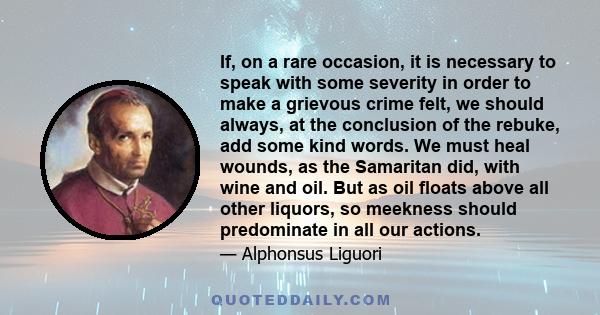 If, on a rare occasion, it is necessary to speak with some severity in order to make a grievous crime felt, we should always, at the conclusion of the rebuke, add some kind words. We must heal wounds, as the Samaritan