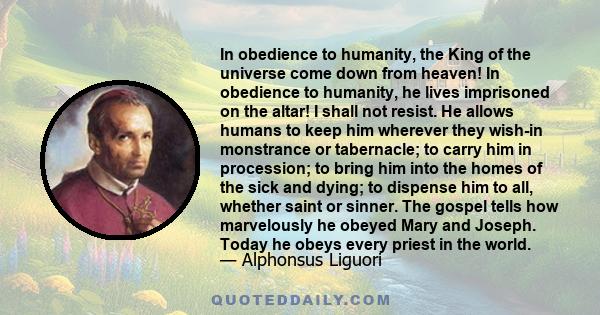 In obedience to humanity, the King of the universe come down from heaven! In obedience to humanity, he lives imprisoned on the altar! I shall not resist. He allows humans to keep him wherever they wish-in monstrance or