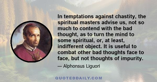 In temptations against chastity, the spiritual masters advise us, not so much to contend with the bad thought, as to turn the mind to some spiritual, or, at least, indifferent object. It is useful to combat other bad