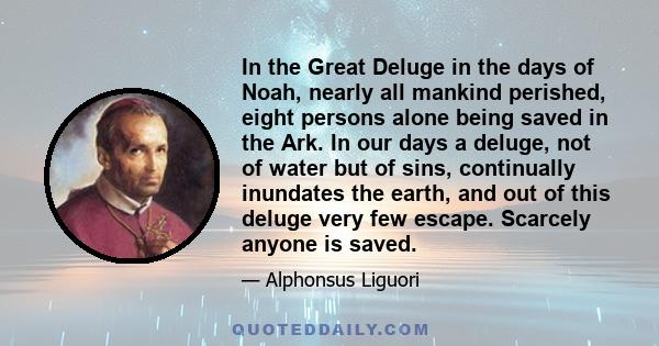 In the Great Deluge in the days of Noah, nearly all mankind perished, eight persons alone being saved in the Ark. In our days a deluge, not of water but of sins, continually inundates the earth, and out of this deluge