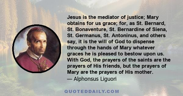 Jesus is the mediator of justice; Mary obtains for us grace; for, as St. Bernard, St. Bonaventure, St. Bernardine of Siena, St. Germanus, St. Antoninus, and others say, it is the will of God to dispense through the