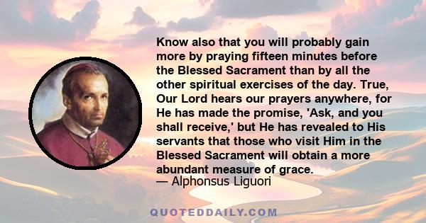 Know also that you will probably gain more by praying fifteen minutes before the Blessed Sacrament than by all the other spiritual exercises of the day. True, Our Lord hears our prayers anywhere, for He has made the