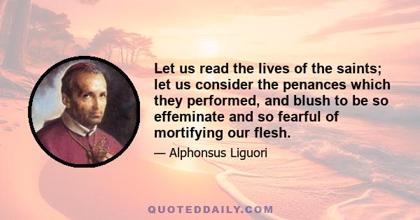 Let us read the lives of the saints; let us consider the penances which they performed, and blush to be so effeminate and so fearful of mortifying our flesh.