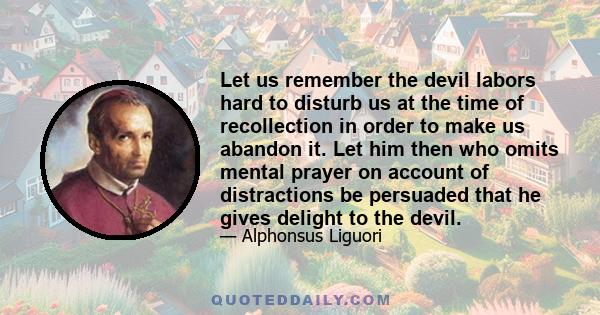 Let us remember the devil labors hard to disturb us at the time of recollection in order to make us abandon it. Let him then who omits mental prayer on account of distractions be persuaded that he gives delight to the