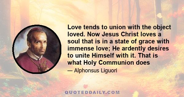 Love tends to union with the object loved. Now Jesus Christ loves a soul that is in a state of grace with immense love; He ardently desires to unite Himself with it. That is what Holy Communion does