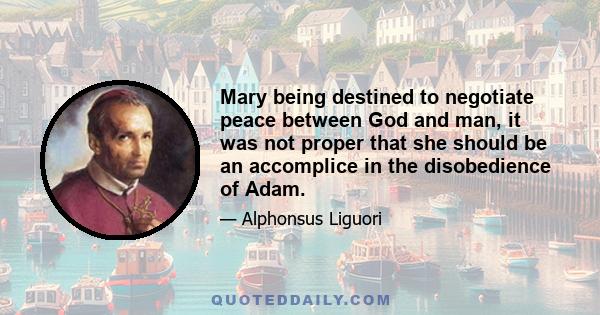 Mary being destined to negotiate peace between God and man, it was not proper that she should be an accomplice in the disobedience of Adam.