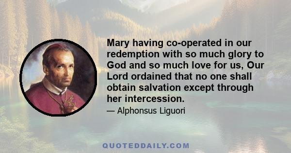 Mary having co-operated in our redemption with so much glory to God and so much love for us, Our Lord ordained that no one shall obtain salvation except through her intercession.