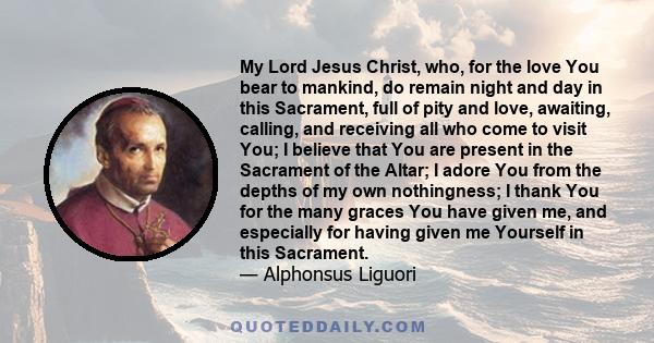 My Lord Jesus Christ, who, for the love You bear to mankind, do remain night and day in this Sacrament, full of pity and love, awaiting, calling, and receiving all who come to visit You; I believe that You are present