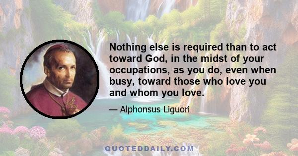 Nothing else is required than to act toward God, in the midst of your occupations, as you do, even when busy, toward those who love you and whom you love.