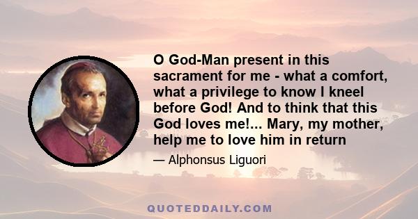 O God-Man present in this sacrament for me - what a comfort, what a privilege to know I kneel before God! And to think that this God loves me!... Mary, my mother, help me to love him in return