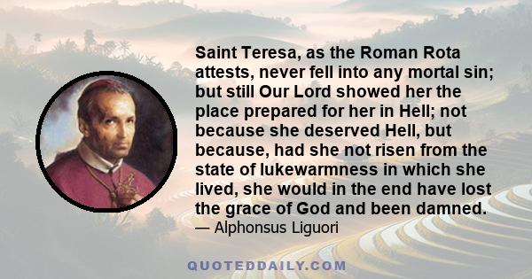 Saint Teresa, as the Roman Rota attests, never fell into any mortal sin; but still Our Lord showed her the place prepared for her in Hell; not because she deserved Hell, but because, had she not risen from the state of