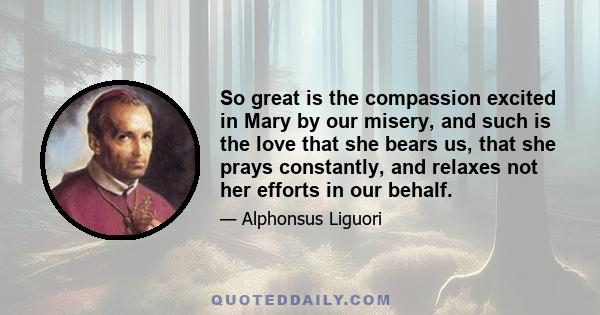 So great is the compassion excited in Mary by our misery, and such is the love that she bears us, that she prays constantly, and relaxes not her efforts in our behalf.