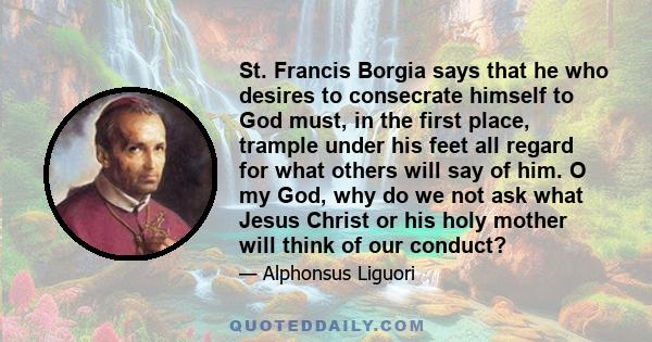 St. Francis Borgia says that he who desires to consecrate himself to God must, in the first place, trample under his feet all regard for what others will say of him. O my God, why do we not ask what Jesus Christ or his