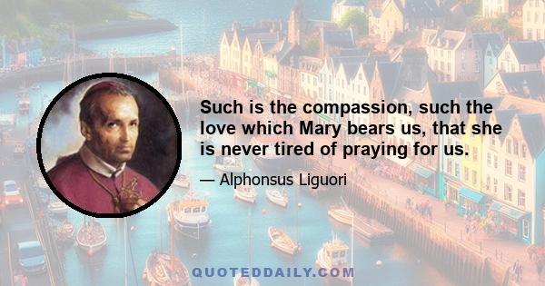 Such is the compassion, such the love which Mary bears us, that she is never tired of praying for us.