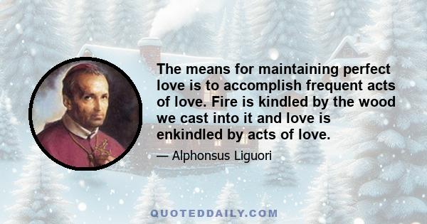 The means for maintaining perfect love is to accomplish frequent acts of love. Fire is kindled by the wood we cast into it and love is enkindled by acts of love.