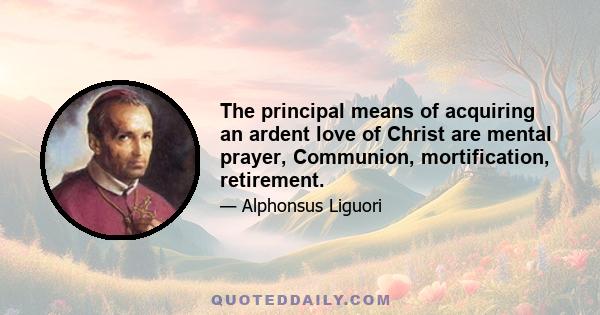 The principal means of acquiring an ardent love of Christ are mental prayer, Communion, mortification, retirement.