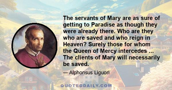 The servants of Mary are as sure of getting to Paradise as though they were already there. Who are they who are saved and who reign in Heaven? Surely those for whom the Queen of Mercy intercedes ... The clients of Mary