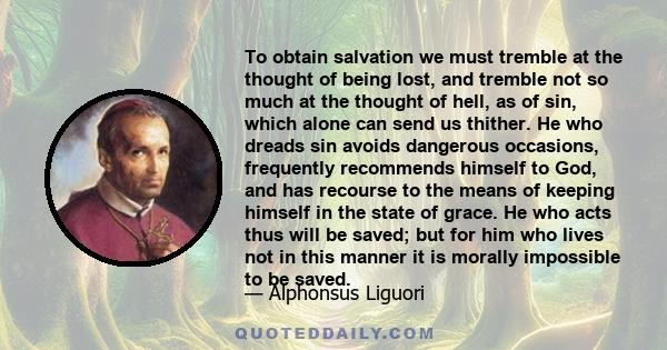 To obtain salvation we must tremble at the thought of being lost, and tremble not so much at the thought of hell, as of sin, which alone can send us thither. He who dreads sin avoids dangerous occasions, frequently