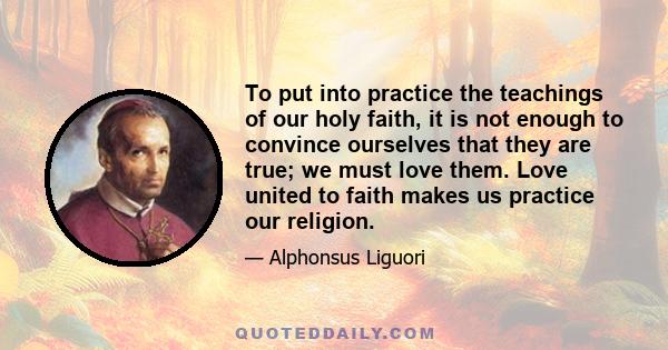 To put into practice the teachings of our holy faith, it is not enough to convince ourselves that they are true; we must love them. Love united to faith makes us practice our religion.