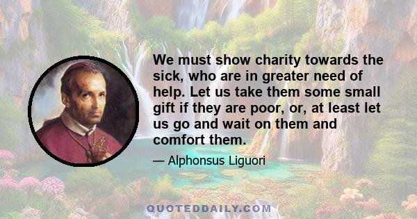 We must show charity towards the sick, who are in greater need of help. Let us take them some small gift if they are poor, or, at least let us go and wait on them and comfort them.