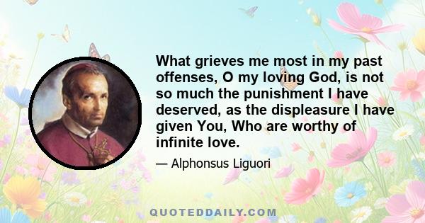 What grieves me most in my past offenses, O my loving God, is not so much the punishment I have deserved, as the displeasure I have given You, Who are worthy of infinite love.