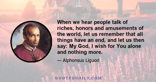 When we hear people talk of riches, honors and amusements of the world, let us remember that all things have an end, and let us then say: My God, I wish for You alone and nothing more.