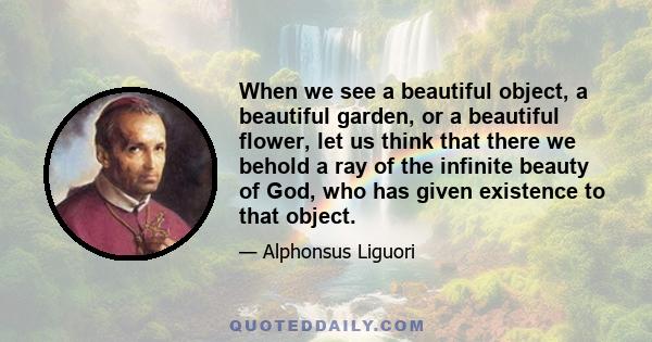 When we see a beautiful object, a beautiful garden, or a beautiful flower, let us think that there we behold a ray of the infinite beauty of God, who has given existence to that object.