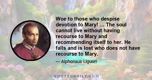 Woe to those who despise devotion to Mary! ... The soul cannot live without having recourse to Mary and recommending itself to her. He falls and is lost who does not have recourse to Mary.