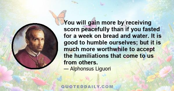 You will gain more by receiving scorn peacefully than if you fasted for a week on bread and water. It is good to humble ourselves; but it is much more worthwhile to accept the humiliations that come to us from others.