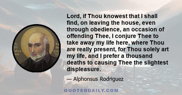 Lord, if Thou knowest that I shall find, on leaving the house, even through obedience, an occasion of offending Thee, I conjure Thee to take away my life here, where Thou are really present, for Thou solely art my life, 