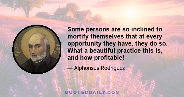 Some persons are so inclined to mortify themselves that at every opportunity they have, they do so. What a beautiful practice this is, and how profitable!