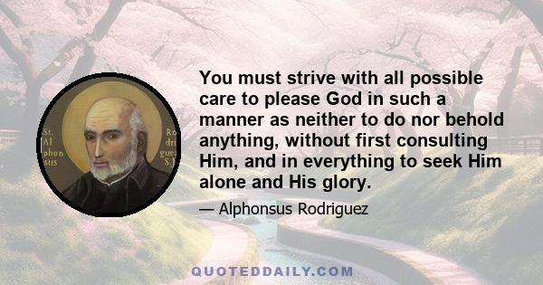 You must strive with all possible care to please God in such a manner as neither to do nor behold anything, without first consulting Him, and in everything to seek Him alone and His glory.