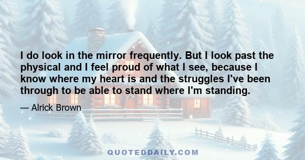 I do look in the mirror frequently. But I look past the physical and I feel proud of what I see, because I know where my heart is and the struggles I've been through to be able to stand where I'm standing.