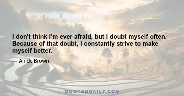 I don't think I'm ever afraid, but I doubt myself often. Because of that doubt, I constantly strive to make myself better.