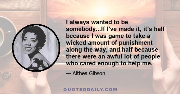 I always wanted to be somebody...If I've made it, it's half because I was game to take a wicked amount of punishment along the way, and half because there were an awful lot of people who cared enough to help me.