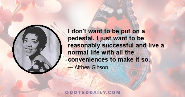 I don't want to be put on a pedestal. I just want to be reasonably successful and live a normal life with all the conveniences to make it so.