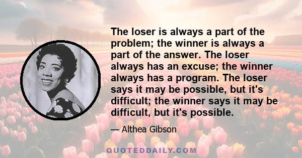 The loser is always a part of the problem; the winner is always a part of the answer. The loser always has an excuse; the winner always has a program. The loser says it may be possible, but it's difficult; the winner