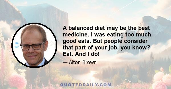 A balanced diet may be the best medicine. I was eating too much good eats. But people consider that part of your job, you know? Eat. And I do!