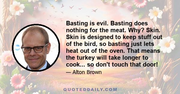 Basting is evil. Basting does nothing for the meat. Why? Skin. Skin is designed to keep stuff out of the bird, so basting just lets heat out of the oven. That means the turkey will take longer to cook... so don't touch