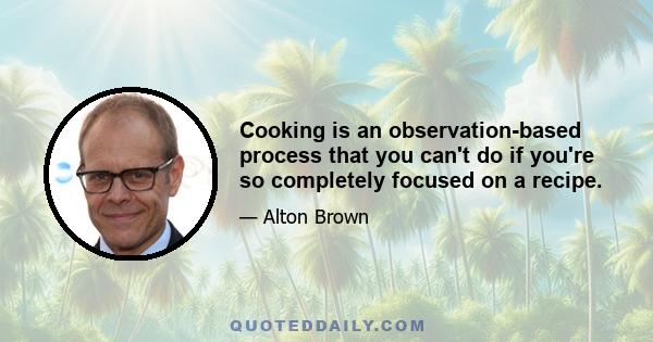 Cooking is an observation-based process that you can't do if you're so completely focused on a recipe.