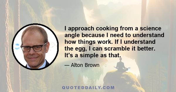 I approach cooking from a science angle because I need to understand how things work. If I understand the egg, I can scramble it better. It's a simple as that.