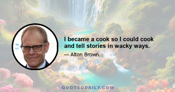 I became a cook so I could cook and tell stories in wacky ways.