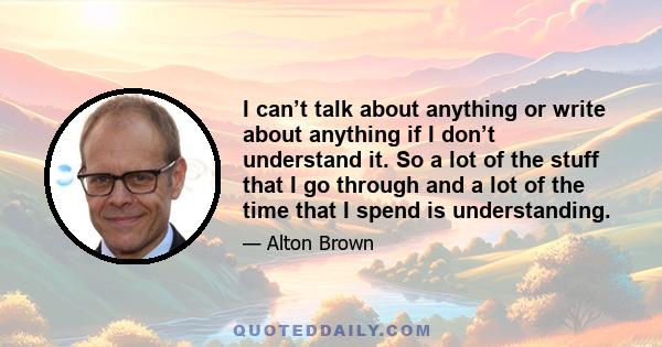 I can’t talk about anything or write about anything if I don’t understand it. So a lot of the stuff that I go through and a lot of the time that I spend is understanding.